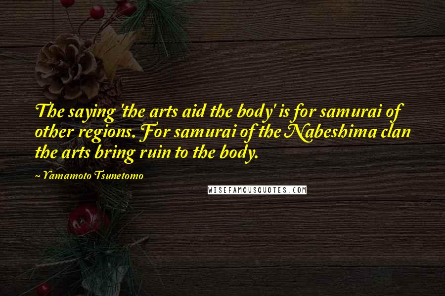 Yamamoto Tsunetomo Quotes: The saying 'the arts aid the body' is for samurai of other regions. For samurai of the Nabeshima clan the arts bring ruin to the body.