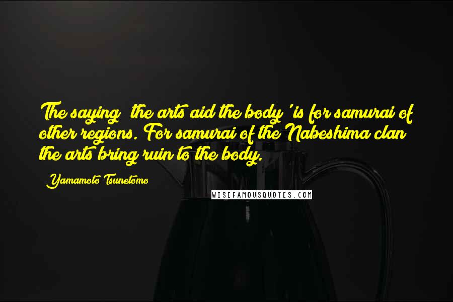 Yamamoto Tsunetomo Quotes: The saying 'the arts aid the body' is for samurai of other regions. For samurai of the Nabeshima clan the arts bring ruin to the body.