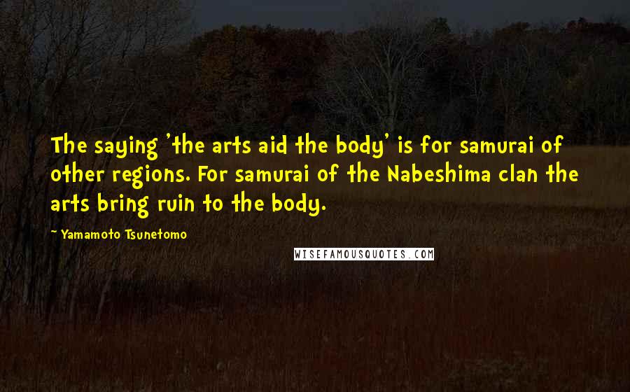 Yamamoto Tsunetomo Quotes: The saying 'the arts aid the body' is for samurai of other regions. For samurai of the Nabeshima clan the arts bring ruin to the body.