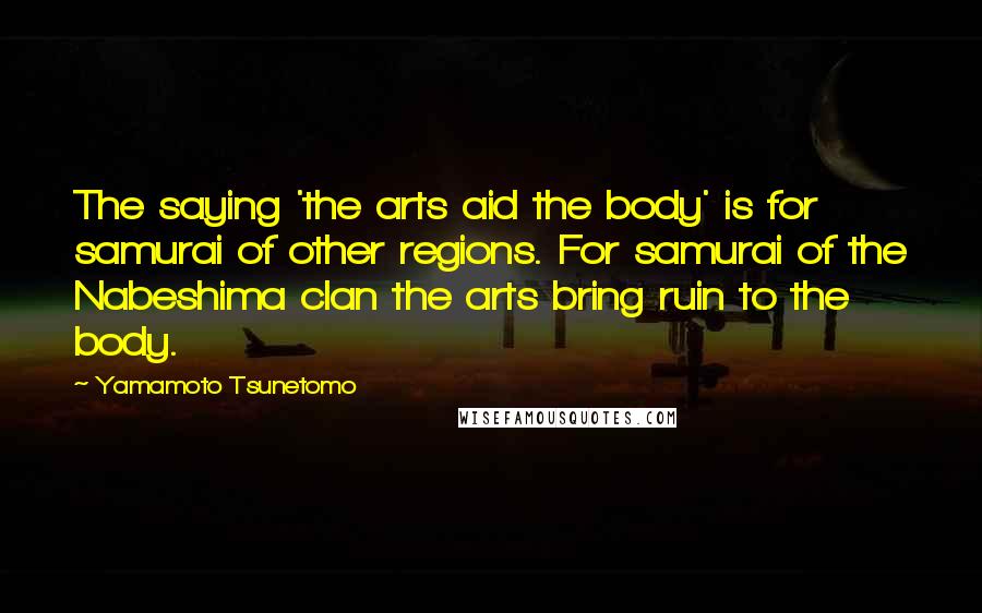 Yamamoto Tsunetomo Quotes: The saying 'the arts aid the body' is for samurai of other regions. For samurai of the Nabeshima clan the arts bring ruin to the body.