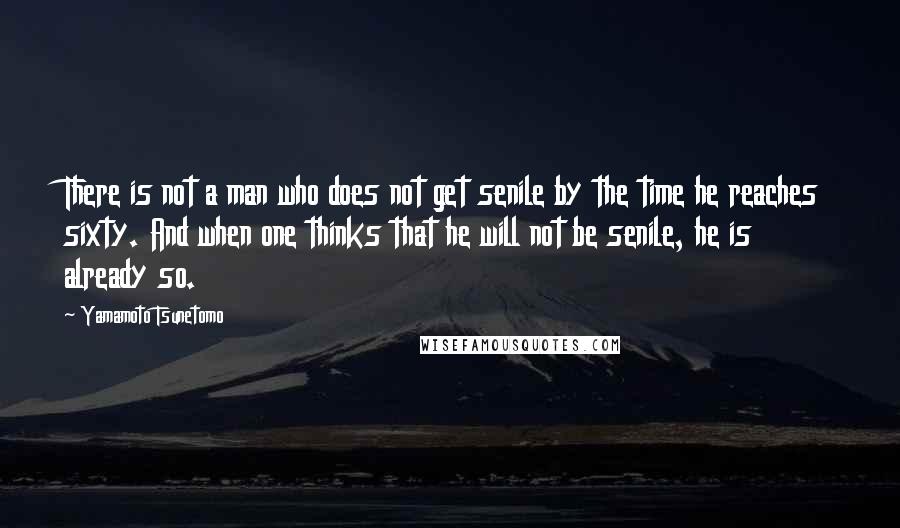 Yamamoto Tsunetomo Quotes: There is not a man who does not get senile by the time he reaches sixty. And when one thinks that he will not be senile, he is already so.