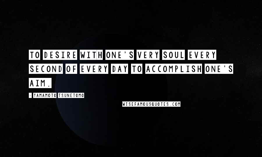 Yamamoto Tsunetomo Quotes: To desire with one's very soul every second of every day to accomplish one's aim.