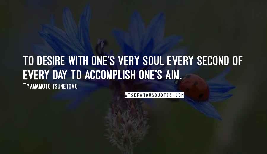 Yamamoto Tsunetomo Quotes: To desire with one's very soul every second of every day to accomplish one's aim.