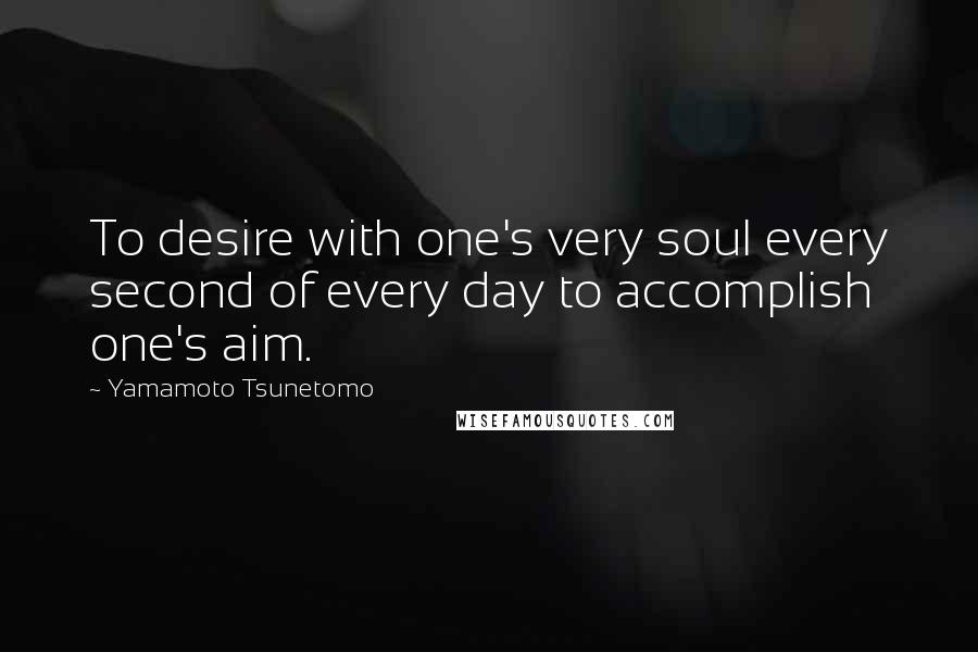 Yamamoto Tsunetomo Quotes: To desire with one's very soul every second of every day to accomplish one's aim.