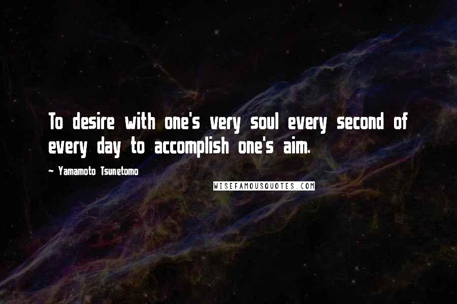 Yamamoto Tsunetomo Quotes: To desire with one's very soul every second of every day to accomplish one's aim.