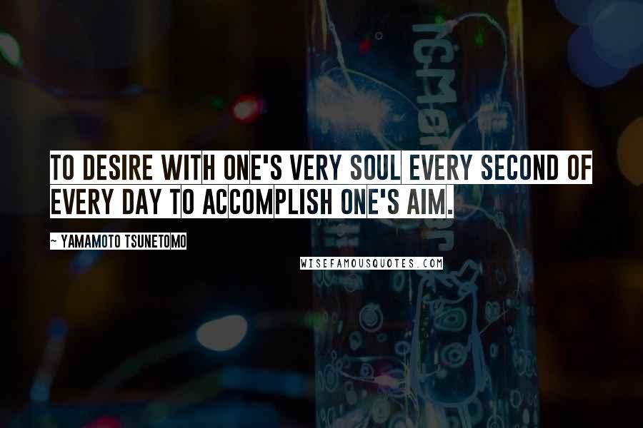 Yamamoto Tsunetomo Quotes: To desire with one's very soul every second of every day to accomplish one's aim.