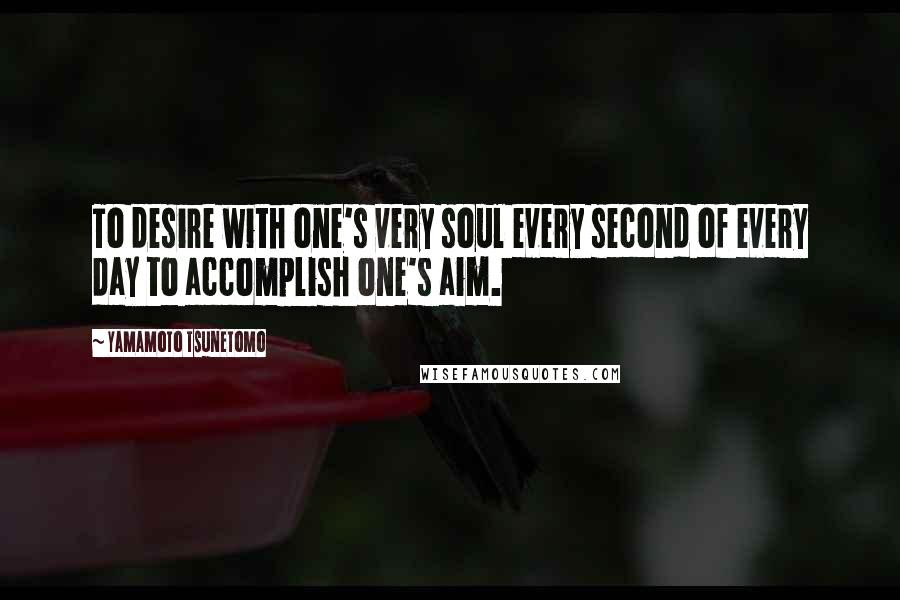 Yamamoto Tsunetomo Quotes: To desire with one's very soul every second of every day to accomplish one's aim.