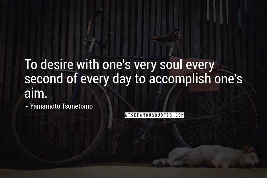 Yamamoto Tsunetomo Quotes: To desire with one's very soul every second of every day to accomplish one's aim.