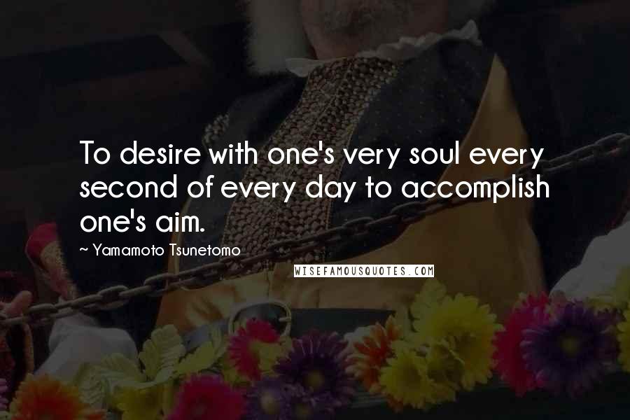 Yamamoto Tsunetomo Quotes: To desire with one's very soul every second of every day to accomplish one's aim.