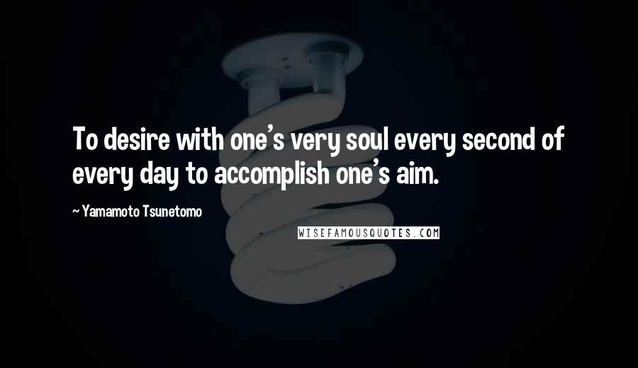 Yamamoto Tsunetomo Quotes: To desire with one's very soul every second of every day to accomplish one's aim.