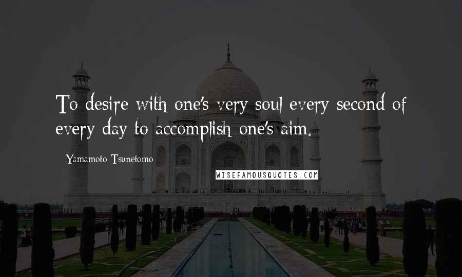 Yamamoto Tsunetomo Quotes: To desire with one's very soul every second of every day to accomplish one's aim.