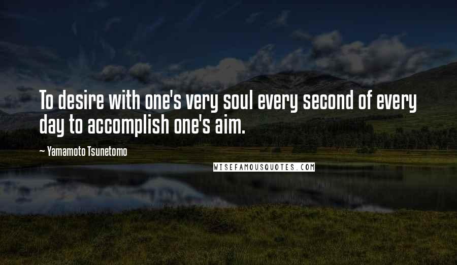 Yamamoto Tsunetomo Quotes: To desire with one's very soul every second of every day to accomplish one's aim.