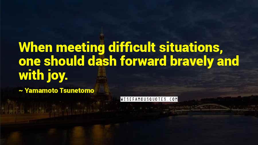 Yamamoto Tsunetomo Quotes: When meeting difficult situations, one should dash forward bravely and with joy.