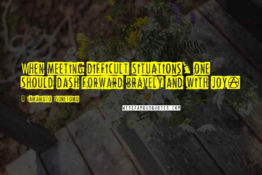 Yamamoto Tsunetomo Quotes: When meeting difficult situations, one should dash forward bravely and with joy.