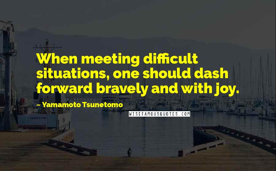Yamamoto Tsunetomo Quotes: When meeting difficult situations, one should dash forward bravely and with joy.