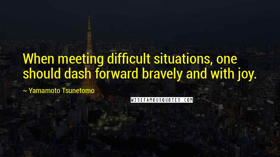 Yamamoto Tsunetomo Quotes: When meeting difficult situations, one should dash forward bravely and with joy.
