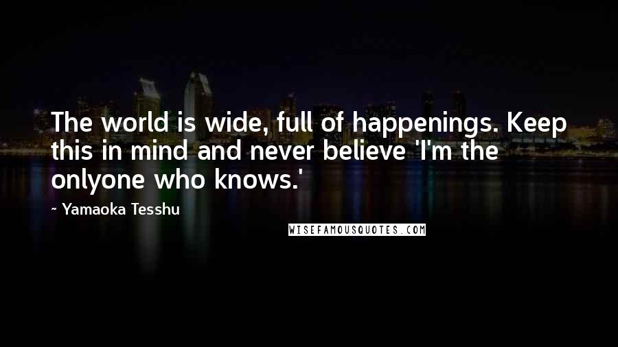 Yamaoka Tesshu Quotes: The world is wide, full of happenings. Keep this in mind and never believe 'I'm the onlyone who knows.'