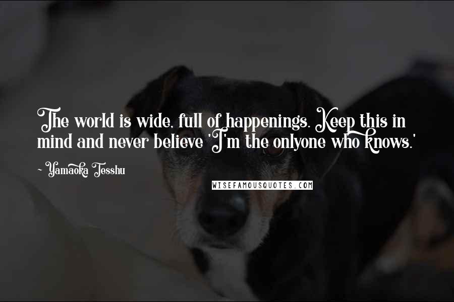 Yamaoka Tesshu Quotes: The world is wide, full of happenings. Keep this in mind and never believe 'I'm the onlyone who knows.'