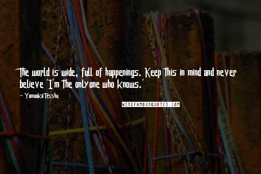 Yamaoka Tesshu Quotes: The world is wide, full of happenings. Keep this in mind and never believe 'I'm the onlyone who knows.'