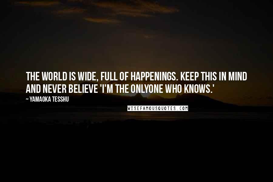 Yamaoka Tesshu Quotes: The world is wide, full of happenings. Keep this in mind and never believe 'I'm the onlyone who knows.'