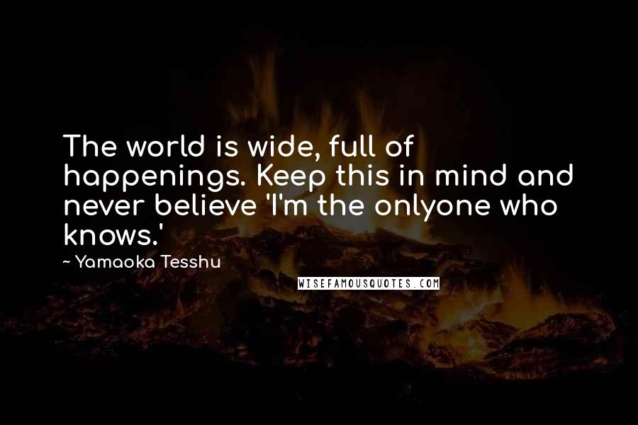 Yamaoka Tesshu Quotes: The world is wide, full of happenings. Keep this in mind and never believe 'I'm the onlyone who knows.'