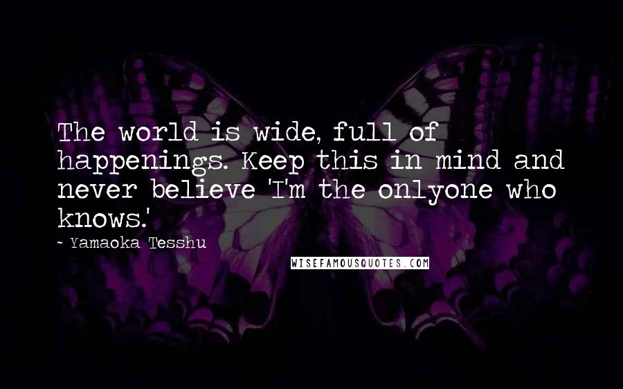 Yamaoka Tesshu Quotes: The world is wide, full of happenings. Keep this in mind and never believe 'I'm the onlyone who knows.'