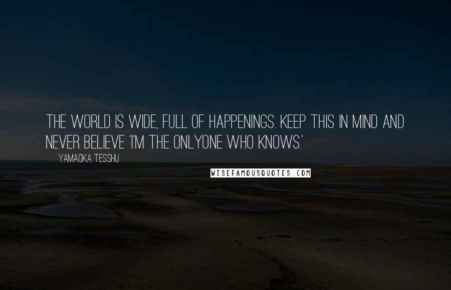 Yamaoka Tesshu Quotes: The world is wide, full of happenings. Keep this in mind and never believe 'I'm the onlyone who knows.'
