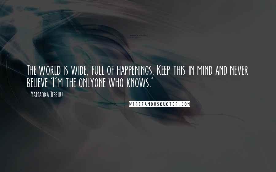Yamaoka Tesshu Quotes: The world is wide, full of happenings. Keep this in mind and never believe 'I'm the onlyone who knows.'