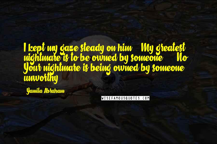 Yamila Abraham Quotes: I kept my gaze steady on him.  "My greatest nightmare is to be owned by someone."   "No.  Your nightmare is being owned by someone unworthy.