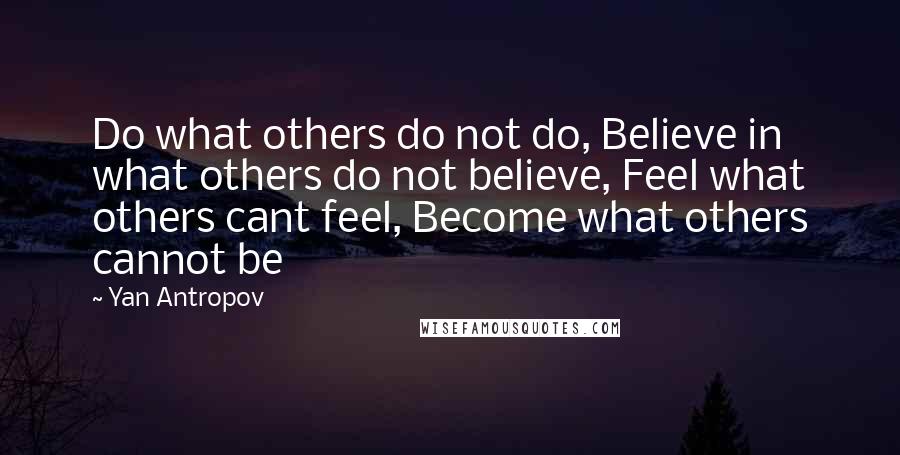 Yan Antropov Quotes: Do what others do not do, Believe in what others do not believe, Feel what others cant feel, Become what others cannot be