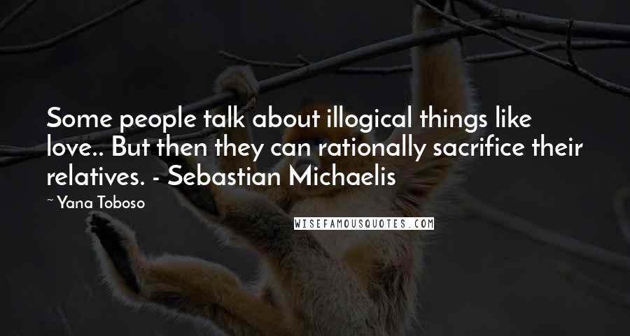 Yana Toboso Quotes: Some people talk about illogical things like love.. But then they can rationally sacrifice their relatives. - Sebastian Michaelis