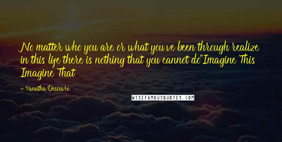 Yanatha Desouvre Quotes: No matter who you are or what you've been through realize in this life there is nothing that you cannot do"Imagine This Imagine That