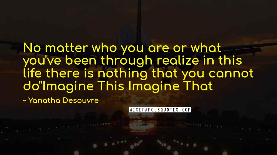 Yanatha Desouvre Quotes: No matter who you are or what you've been through realize in this life there is nothing that you cannot do"Imagine This Imagine That