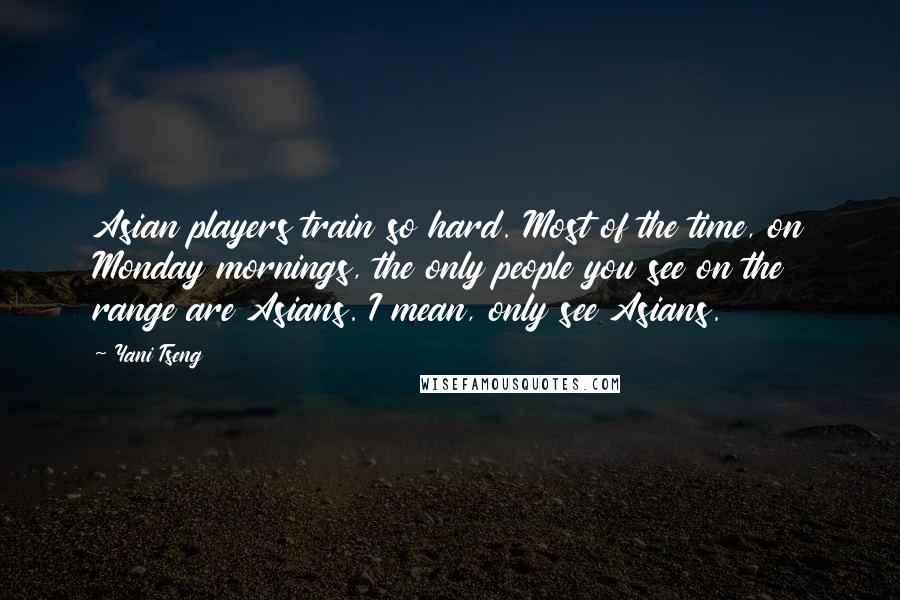 Yani Tseng Quotes: Asian players train so hard. Most of the time, on Monday mornings, the only people you see on the range are Asians. I mean, only see Asians.