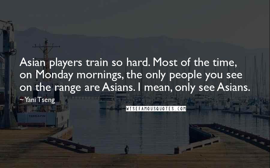 Yani Tseng Quotes: Asian players train so hard. Most of the time, on Monday mornings, the only people you see on the range are Asians. I mean, only see Asians.