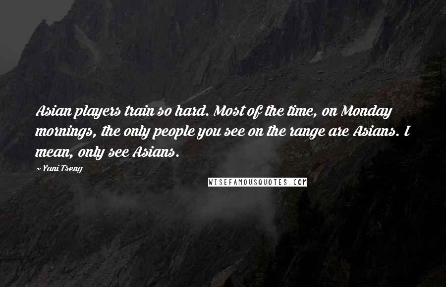Yani Tseng Quotes: Asian players train so hard. Most of the time, on Monday mornings, the only people you see on the range are Asians. I mean, only see Asians.