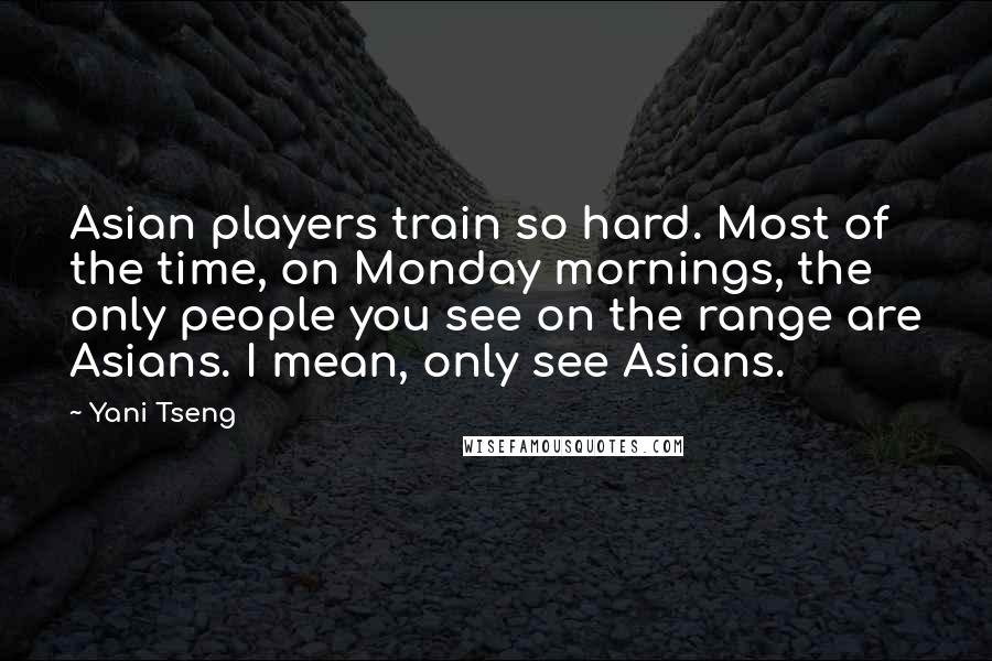 Yani Tseng Quotes: Asian players train so hard. Most of the time, on Monday mornings, the only people you see on the range are Asians. I mean, only see Asians.