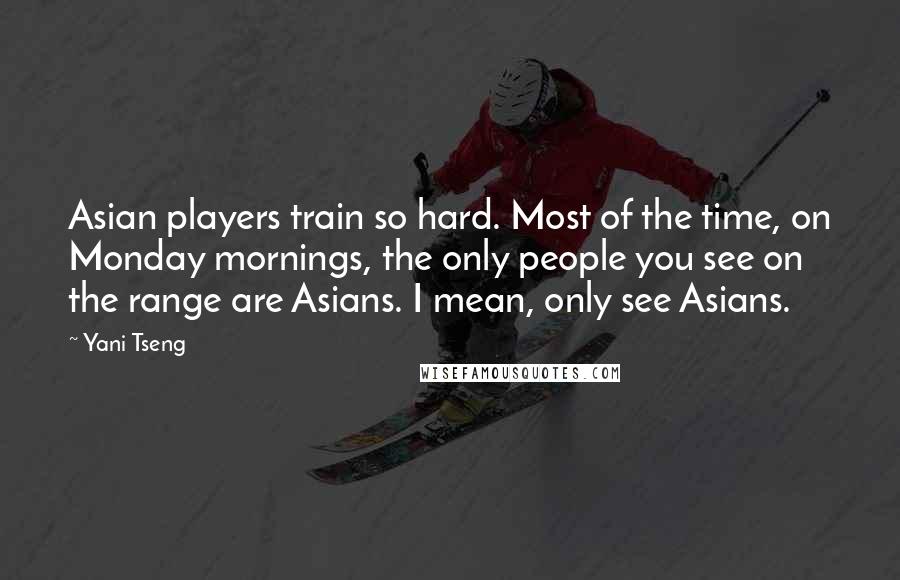 Yani Tseng Quotes: Asian players train so hard. Most of the time, on Monday mornings, the only people you see on the range are Asians. I mean, only see Asians.