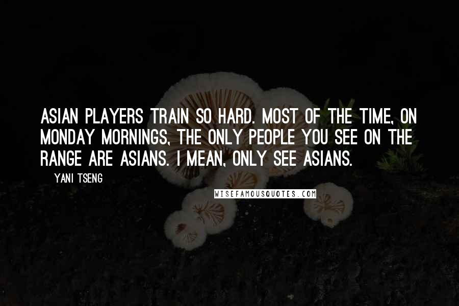 Yani Tseng Quotes: Asian players train so hard. Most of the time, on Monday mornings, the only people you see on the range are Asians. I mean, only see Asians.