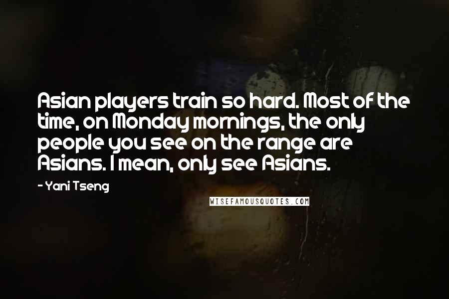 Yani Tseng Quotes: Asian players train so hard. Most of the time, on Monday mornings, the only people you see on the range are Asians. I mean, only see Asians.