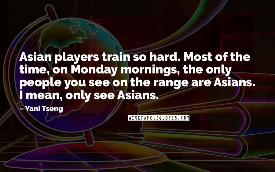 Yani Tseng Quotes: Asian players train so hard. Most of the time, on Monday mornings, the only people you see on the range are Asians. I mean, only see Asians.