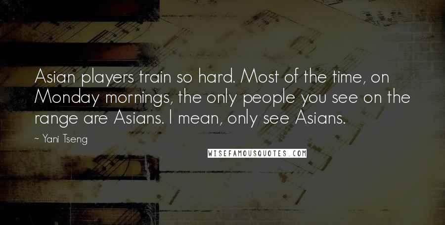 Yani Tseng Quotes: Asian players train so hard. Most of the time, on Monday mornings, the only people you see on the range are Asians. I mean, only see Asians.