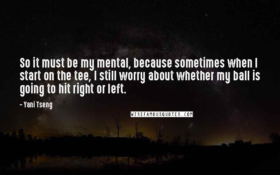 Yani Tseng Quotes: So it must be my mental, because sometimes when I start on the tee, I still worry about whether my ball is going to hit right or left.