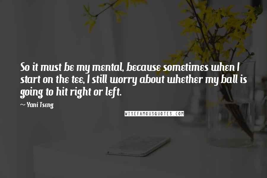 Yani Tseng Quotes: So it must be my mental, because sometimes when I start on the tee, I still worry about whether my ball is going to hit right or left.