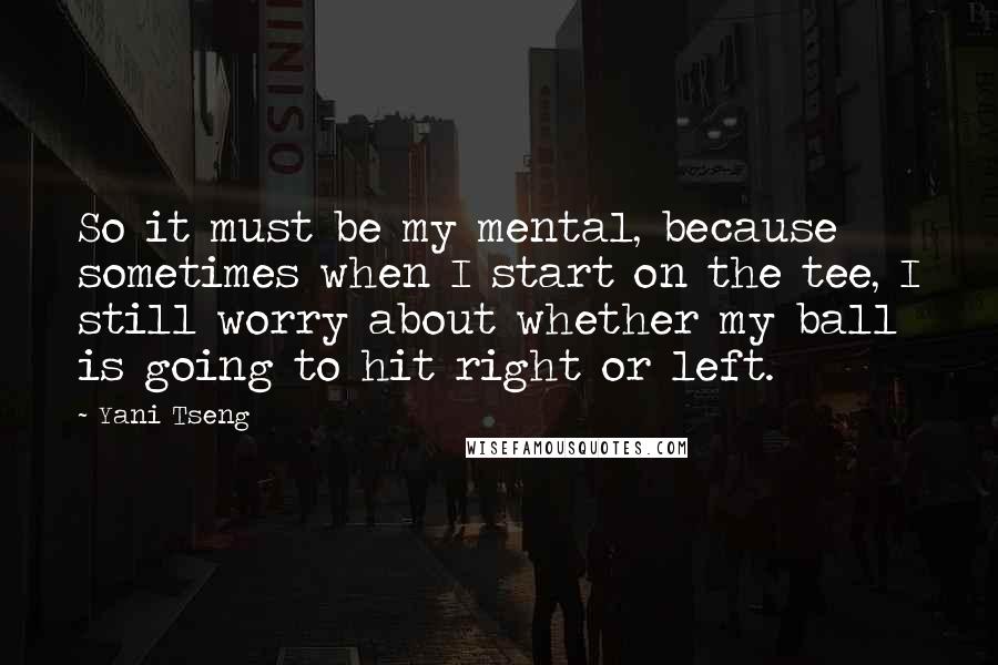 Yani Tseng Quotes: So it must be my mental, because sometimes when I start on the tee, I still worry about whether my ball is going to hit right or left.