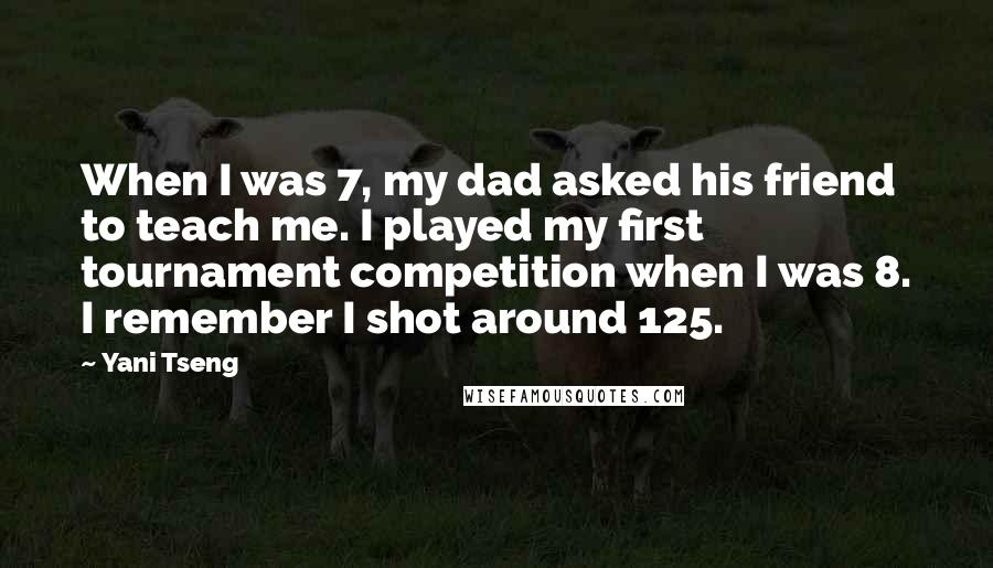 Yani Tseng Quotes: When I was 7, my dad asked his friend to teach me. I played my first tournament competition when I was 8. I remember I shot around 125.