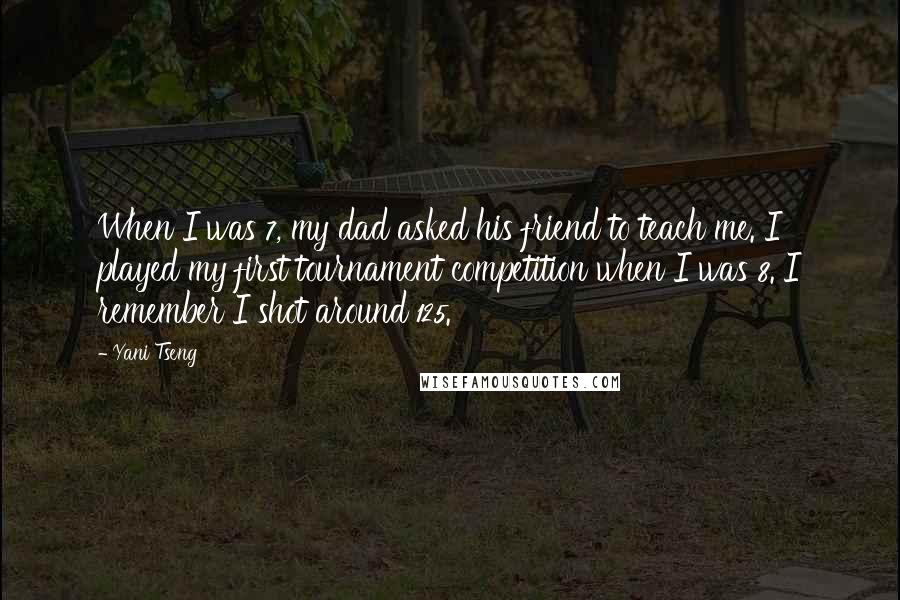 Yani Tseng Quotes: When I was 7, my dad asked his friend to teach me. I played my first tournament competition when I was 8. I remember I shot around 125.