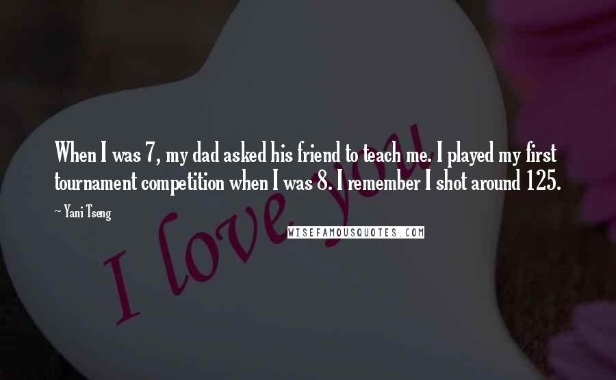 Yani Tseng Quotes: When I was 7, my dad asked his friend to teach me. I played my first tournament competition when I was 8. I remember I shot around 125.