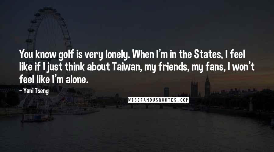 Yani Tseng Quotes: You know golf is very lonely. When I'm in the States, I feel like if I just think about Taiwan, my friends, my fans, I won't feel like I'm alone.