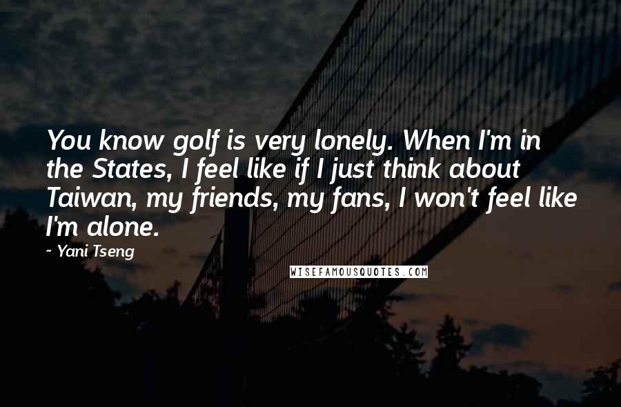 Yani Tseng Quotes: You know golf is very lonely. When I'm in the States, I feel like if I just think about Taiwan, my friends, my fans, I won't feel like I'm alone.